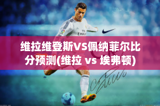 维拉维登斯VS佩纳菲尔比分预测(维拉 vs 埃弗顿)