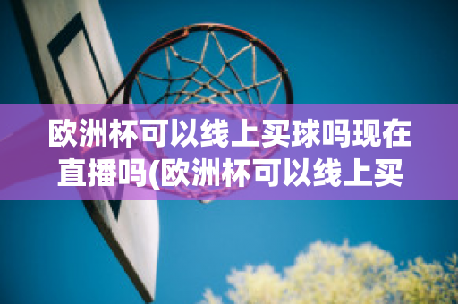 欧洲杯可以线上买球吗现在直播吗(欧洲杯可以线上买球吗现在直播吗)