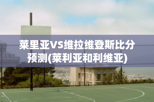 莱里亚VS维拉维登斯比分预测(莱利亚和利维亚)