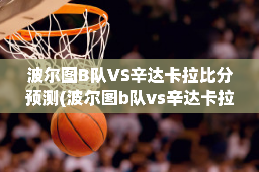 波尔图B队VS辛达卡拉比分预测(波尔图b队vs辛达卡拉比分预测最新)