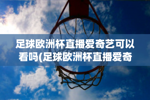 足球欧洲杯直播爱奇艺可以看吗(足球欧洲杯直播爱奇艺可以看吗视频)