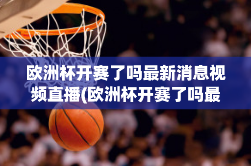 欧洲杯开赛了吗最新消息视频直播(欧洲杯开赛了吗最新消息视频直播在线观看)