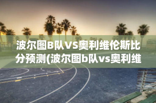 波尔图B队VS奥利维伦斯比分预测(波尔图b队vs奥利维伦斯比分预测最新)