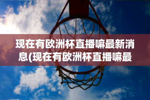 现在有欧洲杯直播嘛最新消息(现在有欧洲杯直播嘛最新消息视频)