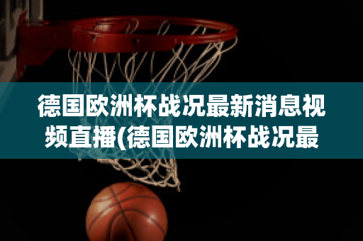 德国欧洲杯战况最新消息视频直播(德国欧洲杯战况最新消息视频直播在线观看)