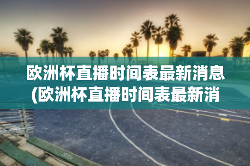 欧洲杯直播时间表最新消息(欧洲杯直播时间表最新消息查询)