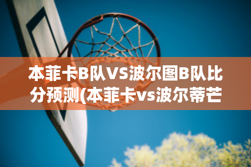 本菲卡B队VS波尔图B队比分预测(本菲卡vs波尔蒂芒预测)