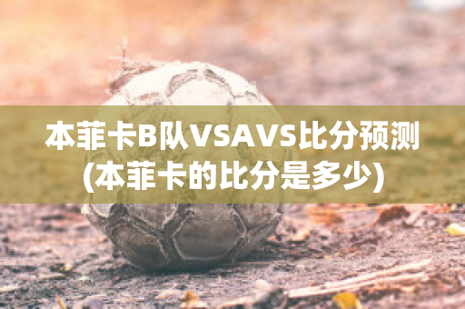 本菲卡B队VSAVS比分预测(本菲卡的比分是多少)