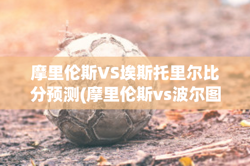 摩里伦斯VS埃斯托里尔比分预测(摩里伦斯vs波尔图)