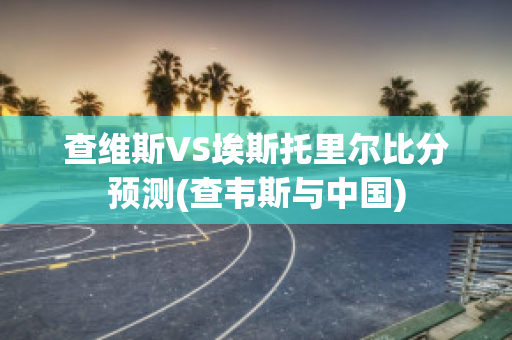 查维斯VS埃斯托里尔比分预测(查韦斯与中国)