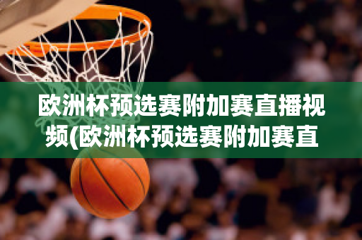 欧洲杯预选赛附加赛直播视频(欧洲杯预选赛附加赛直播视频在线观看)