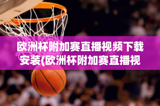 欧洲杯附加赛直播视频下载安装(欧洲杯附加赛直播视频下载安装苹果)