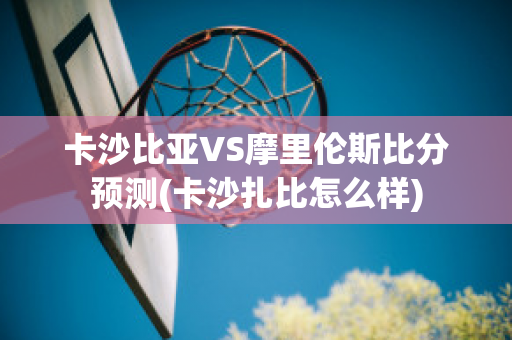 卡沙比亚VS摩里伦斯比分预测(卡沙扎比怎么样)