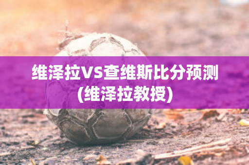 维泽拉VS查维斯比分预测(维泽拉教授)