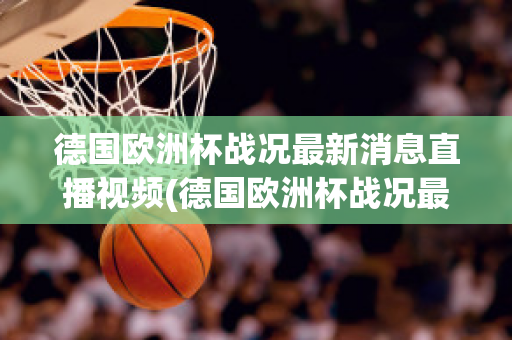 德国欧洲杯战况最新消息直播视频(德国欧洲杯战况最新消息直播视频播放)