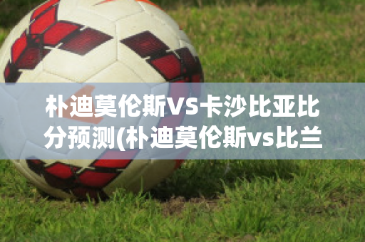 朴迪莫伦斯VS卡沙比亚比分预测(朴迪莫伦斯vs比兰尼塞斯)