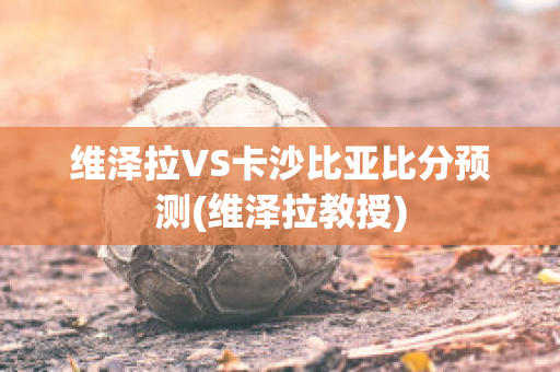 维泽拉VS卡沙比亚比分预测(维泽拉教授)