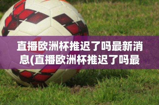 直播欧洲杯推迟了吗最新消息(直播欧洲杯推迟了吗最新消息视频)