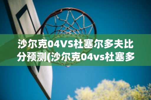 沙尔克04VS杜塞尔多夫比分预测(沙尔克04vs杜塞多夫直播)