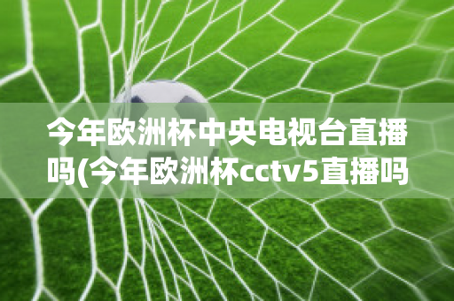 今年欧洲杯中央电视台直播吗(今年欧洲杯cctv5直播吗)