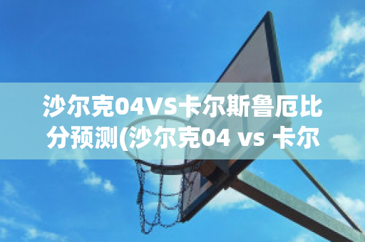 沙尔克04VS卡尔斯鲁厄比分预测(沙尔克04 vs 卡尔斯鲁厄)