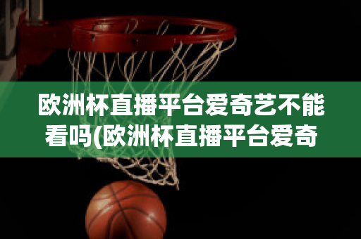 欧洲杯直播平台爱奇艺不能看吗(欧洲杯直播平台爱奇艺不能看吗知乎)