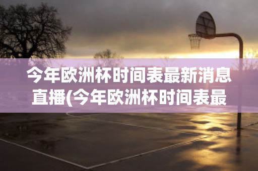 今年欧洲杯时间表最新消息直播(今年欧洲杯时间表最新消息直播回放)