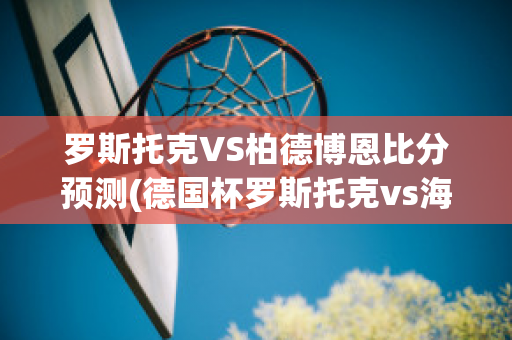 罗斯托克VS柏德博恩比分预测(德国杯罗斯托克vs海登海姆)