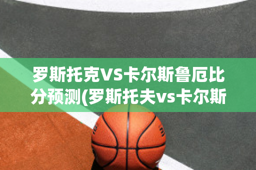 罗斯托克VS卡尔斯鲁厄比分预测(罗斯托夫vs卡尔斯鲁厄)