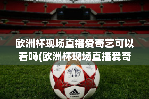 欧洲杯现场直播爱奇艺可以看吗(欧洲杯现场直播爱奇艺可以看吗知乎)