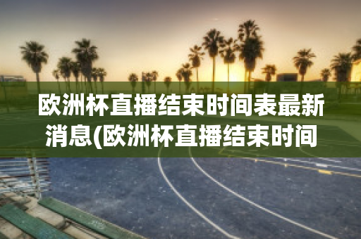 欧洲杯直播结束时间表最新消息(欧洲杯直播结束时间表最新消息新闻)