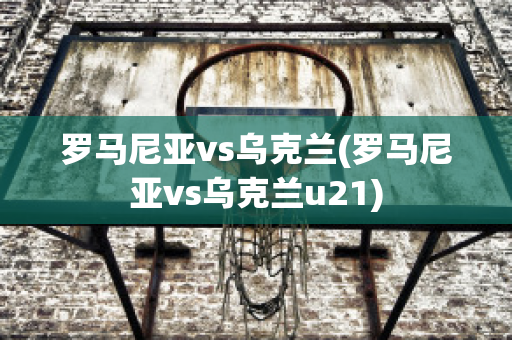 罗马尼亚vs乌克兰(罗马尼亚vs乌克兰u21)