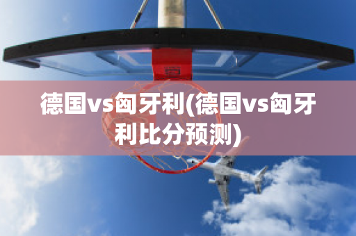 德国vs匈牙利(德国vs匈牙利比分预测)