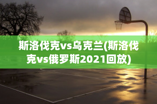 斯洛伐克vs乌克兰(斯洛伐克vs俄罗斯2021回放)