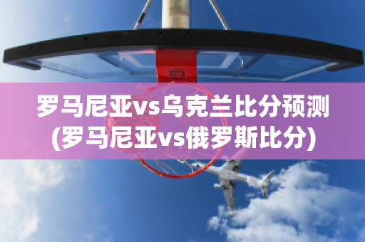 罗马尼亚vs乌克兰比分预测(罗马尼亚vs俄罗斯比分)