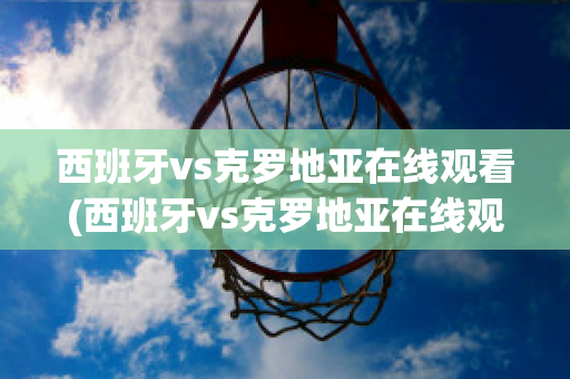 西班牙vs克罗地亚在线观看(西班牙vs克罗地亚在线观看免费)