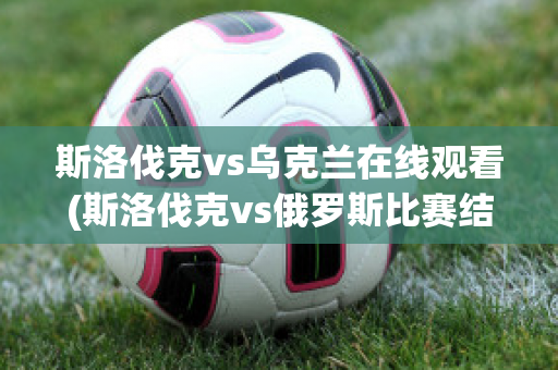 斯洛伐克vs乌克兰在线观看(斯洛伐克vs俄罗斯比赛结果)