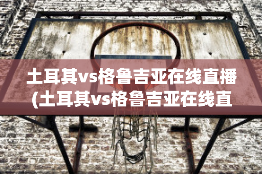 土耳其vs格鲁吉亚在线直播(土耳其vs格鲁吉亚在线直播视频)