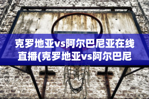 克罗地亚vs阿尔巴尼亚在线直播(克罗地亚vs阿尔巴尼亚在线直播)