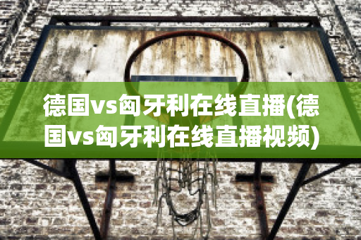 德国vs匈牙利在线直播(德国vs匈牙利在线直播视频)