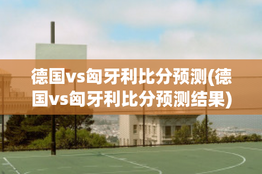 德国vs匈牙利比分预测(德国vs匈牙利比分预测结果)