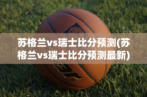 苏格兰vs瑞士比分预测(苏格兰vs瑞士比分预测最新)