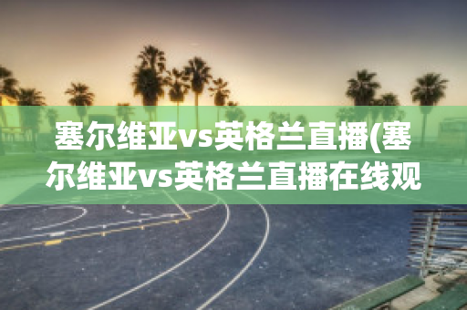 塞尔维亚vs英格兰直播(塞尔维亚vs英格兰直播在线观看)