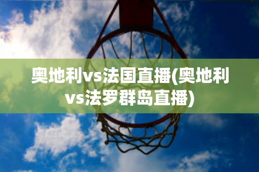 奥地利vs法国直播(奥地利vs法罗群岛直播)