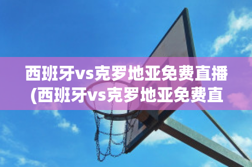 西班牙vs克罗地亚免费直播(西班牙vs克罗地亚免费直播视频)