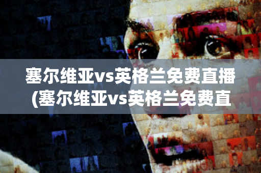 塞尔维亚vs英格兰免费直播(塞尔维亚vs英格兰免费直播在线观看)