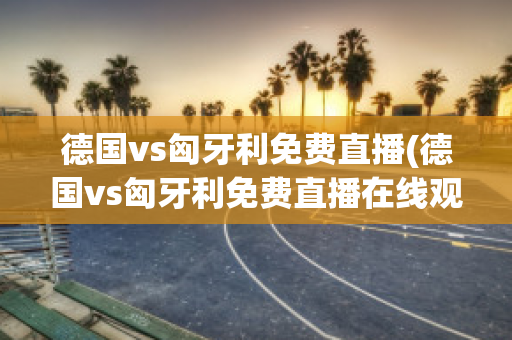 德国vs匈牙利免费直播(德国vs匈牙利免费直播在线观看)