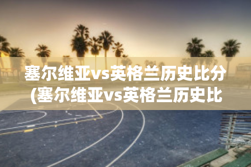 塞尔维亚vs英格兰历史比分(塞尔维亚vs英格兰历史比分结果)