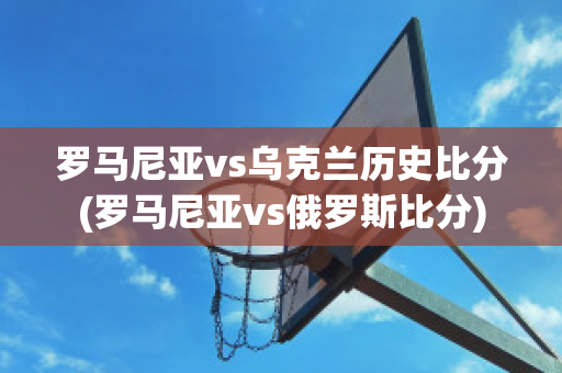 罗马尼亚vs乌克兰历史比分(罗马尼亚vs俄罗斯比分)