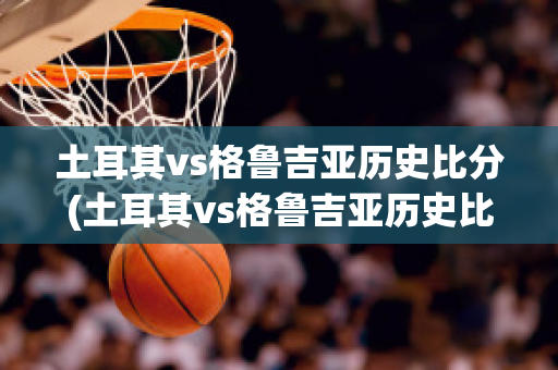 土耳其vs格鲁吉亚历史比分(土耳其vs格鲁吉亚历史比分结果)